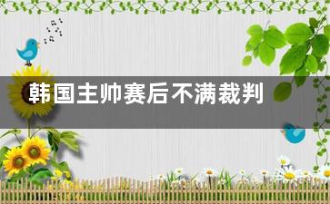 韩国主帅赛后不满裁判被红牌罚下 主教练已经放弃了主动申请了红牌停赛